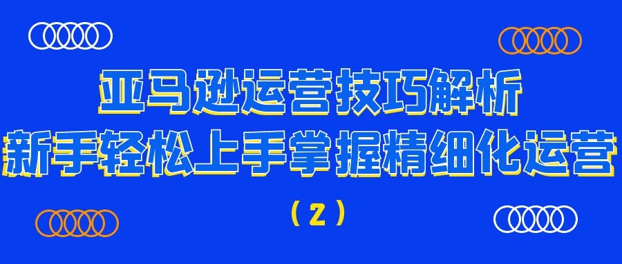 亚马逊运营技巧解析：新手轻松上手掌握精细化运营（2）