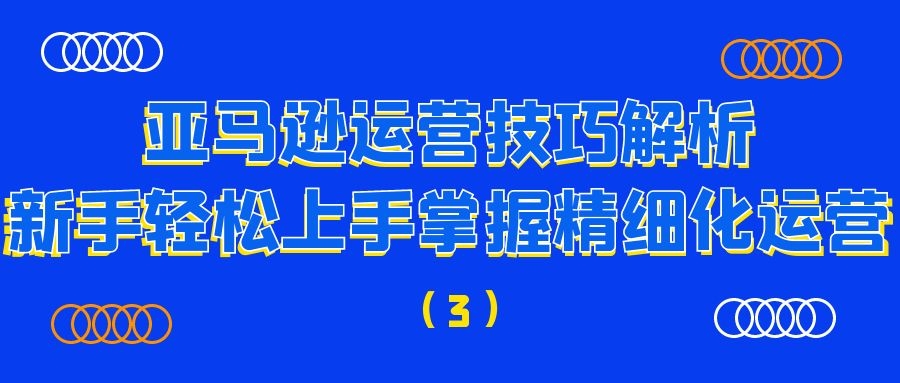 亚马逊运营技巧解析：新手轻松上手掌握精细化运营（3）